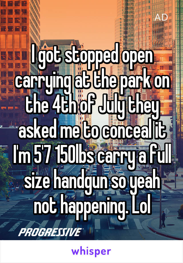 I got stopped open carrying at the park on the 4th of July they asked me to conceal it I'm 5'7 150lbs carry a full size handgun so yeah not happening. Lol