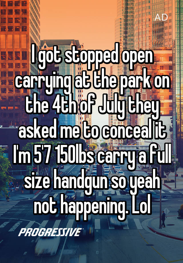 I got stopped open carrying at the park on the 4th of July they asked me to conceal it I'm 5'7 150lbs carry a full size handgun so yeah not happening. Lol