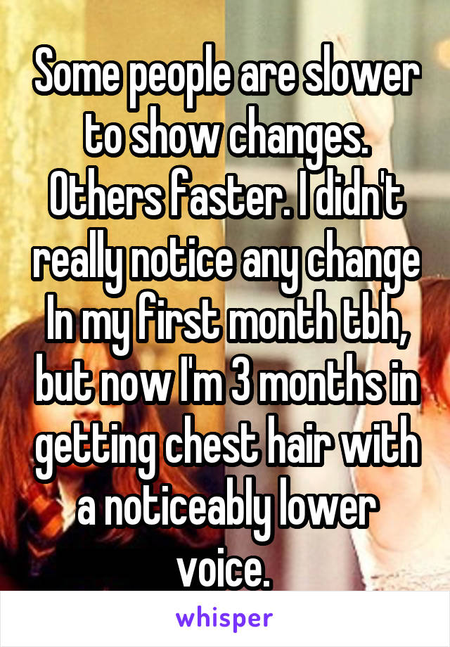 Some people are slower to show changes. Others faster. I didn't really notice any change In my first month tbh, but now I'm 3 months in getting chest hair with a noticeably lower voice. 