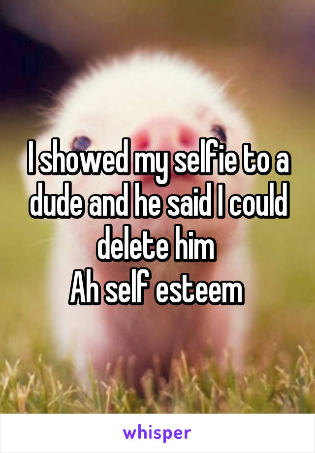 I showed my selfie to a dude and he said I could delete him 
Ah self esteem 