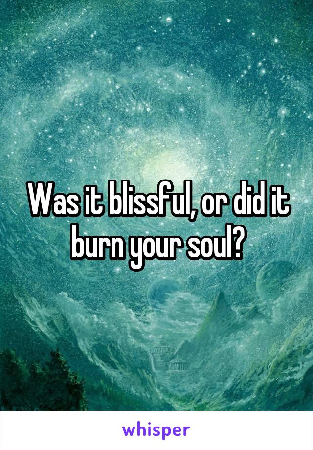 Was it blissful, or did it burn your soul?