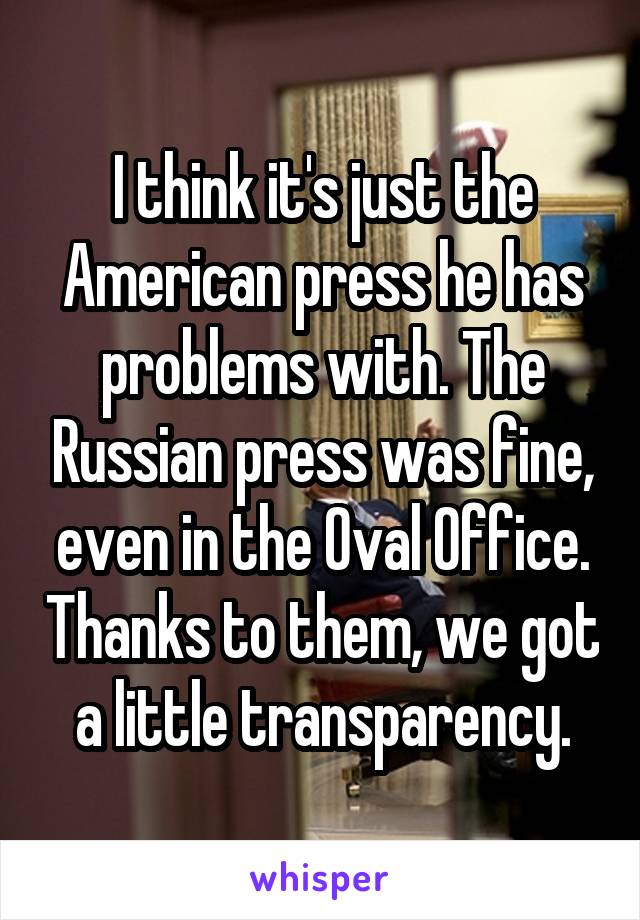 I think it's just the American press he has problems with. The Russian press was fine, even in the Oval Office. Thanks to them, we got a little transparency.