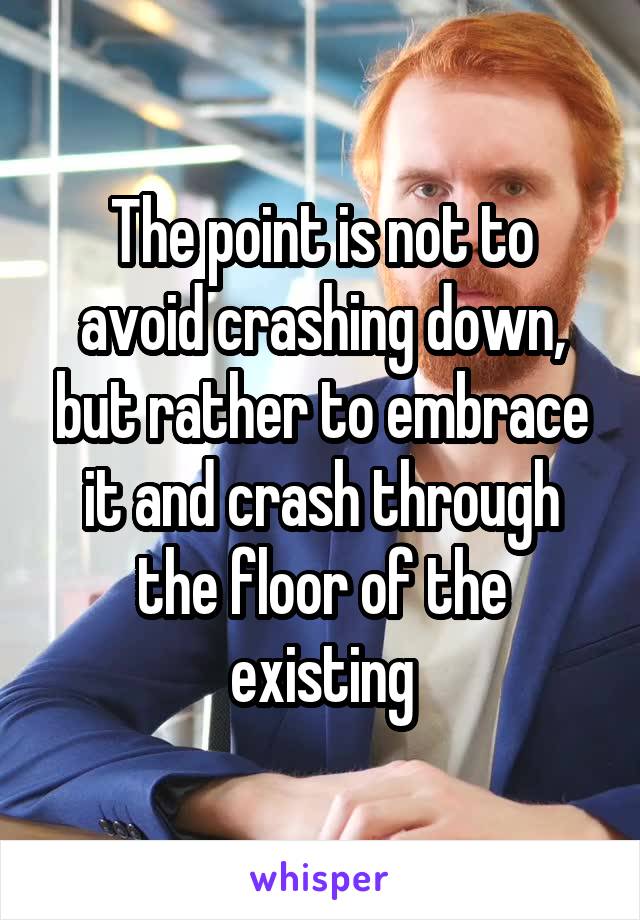 The point is not to avoid crashing down, but rather to embrace it and crash through the floor of the existing