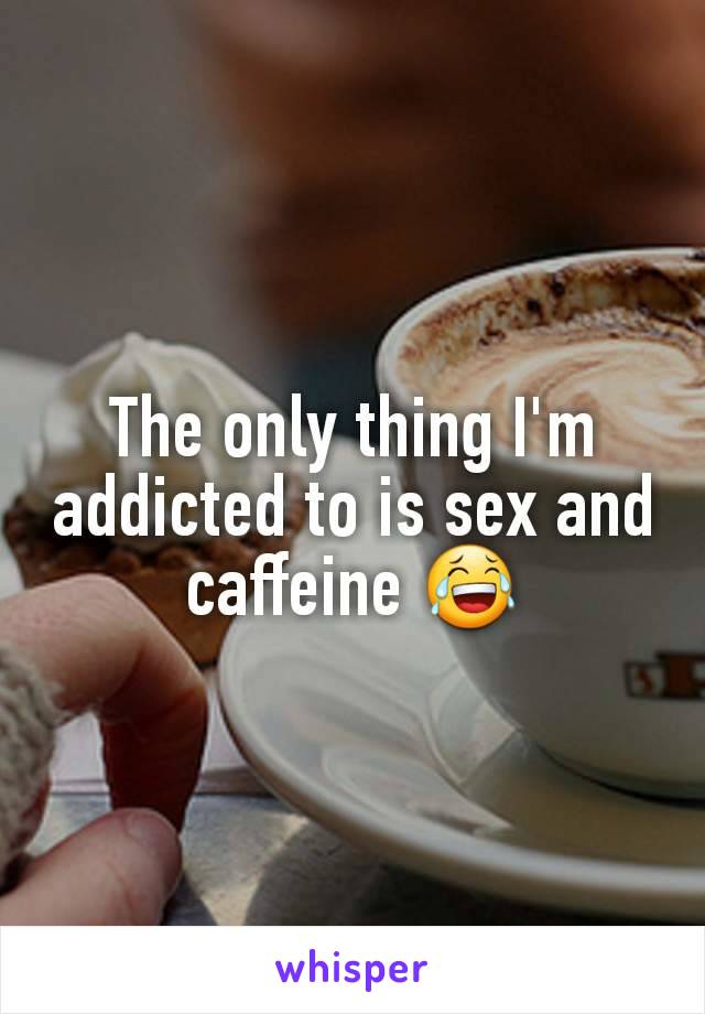 The only thing I'm addicted to is sex and caffeine 😂