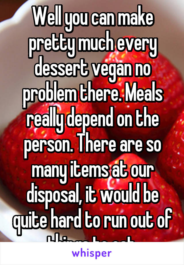 Well you can make pretty much every dessert vegan no problem there. Meals really depend on the person. There are so many items at our disposal, it would be quite hard to run out of things to eat.