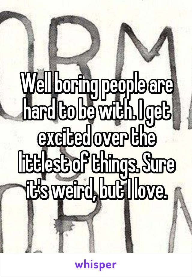 Well boring people are hard to be with. I get excited over the littlest of things. Sure it's weird, but I love.