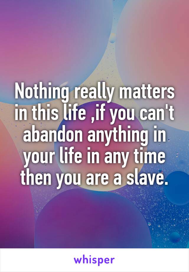 Nothing really matters in this life ,if you can't abandon anything in your life in any time then you are a slave.