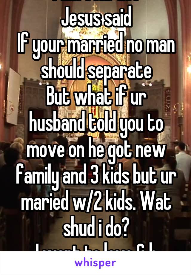 I am confuse
Jesus said
If your married no man should separate
But what if ur husband told you to move on he got new family and 3 kids but ur maried w/2 kids. Wat shud i do?
I want to love & b loved