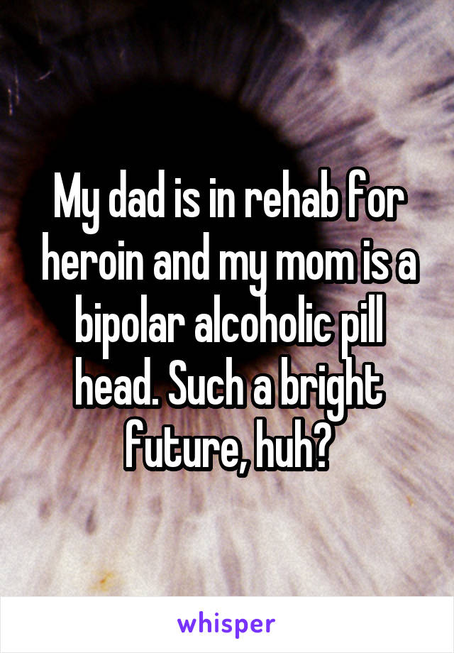 My dad is in rehab for heroin and my mom is a bipolar alcoholic pill head. Such a bright future, huh?