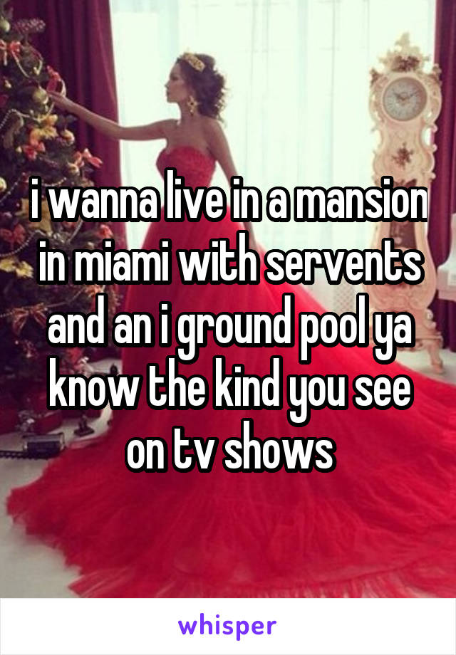 i wanna live in a mansion in miami with servents and an i ground pool ya know the kind you see on tv shows
