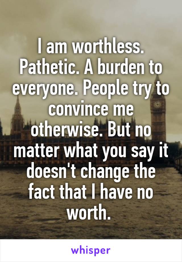 I am worthless. Pathetic. A burden to everyone. People try to convince me otherwise. But no matter what you say it doesn't change the fact that I have no worth. 
