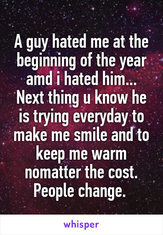A guy hated me at the beginning of the year amd i hated him... Next thing u know he is trying everyday to make me smile and to keep me warm nomatter the cost. People change. 