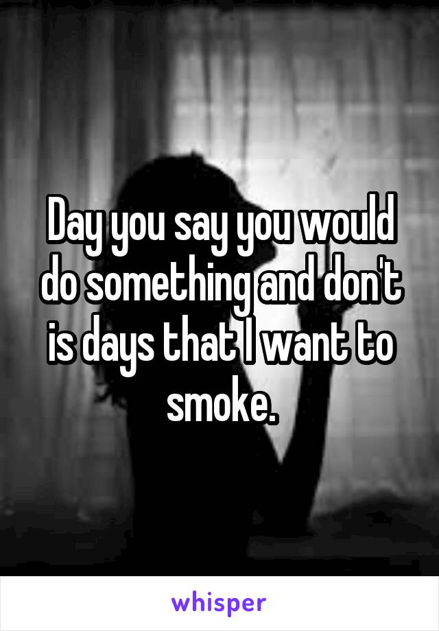 Day you say you would do something and don't is days that I want to smoke.