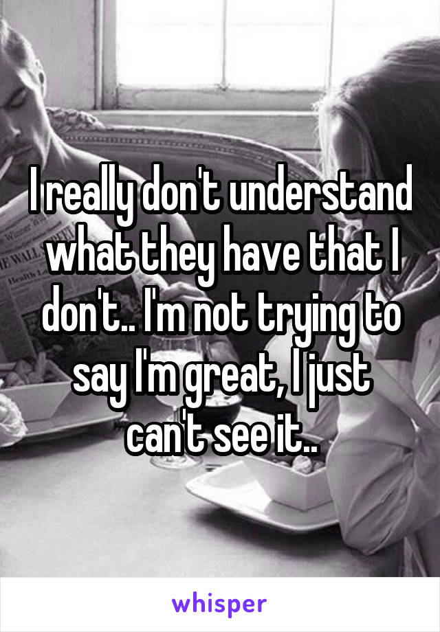 I really don't understand what they have that I don't.. I'm not trying to say I'm great, I just can't see it..