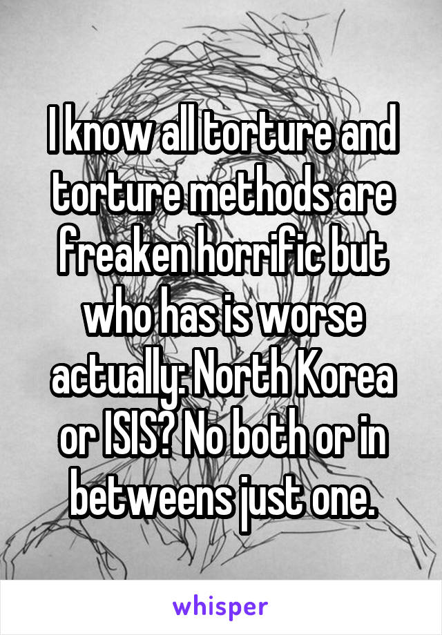 I know all torture and torture methods are freaken horrific but who has is worse actually: North Korea or ISIS? No both or in betweens just one.