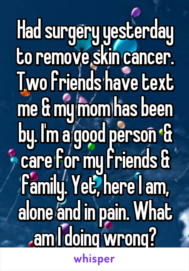 Had surgery yesterday to remove skin cancer. Two friends have text me & my mom has been by. I'm a good person  & care for my friends & family. Yet, here I am, alone and in pain. What am I doing wrong?