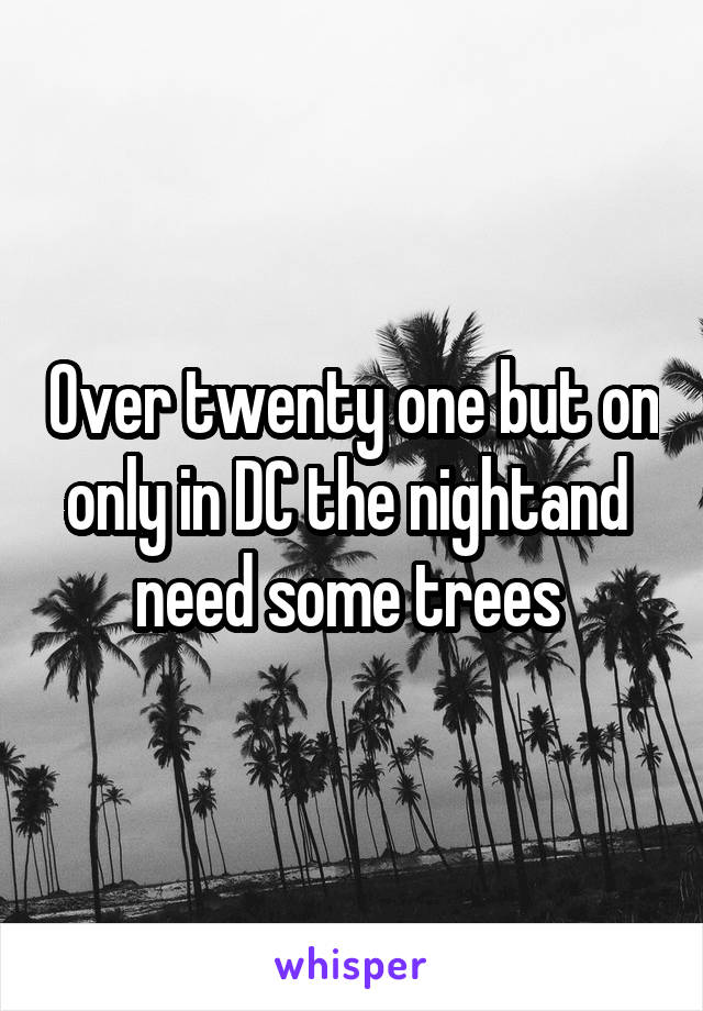 Over twenty one but on only in DC the nightand  need some trees 
