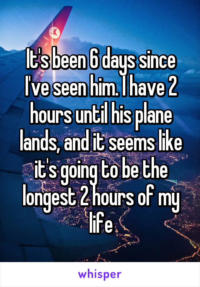 It's been 6 days since I've seen him. I have 2 hours until his plane lands, and it seems like it's going to be the longest 2 hours of my life