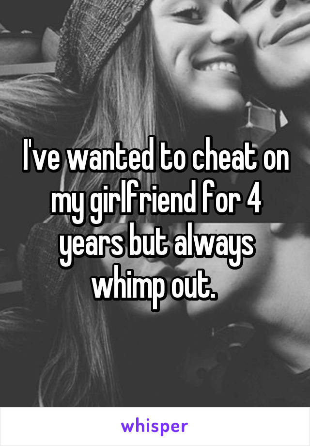 I've wanted to cheat on my girlfriend for 4 years but always whimp out. 