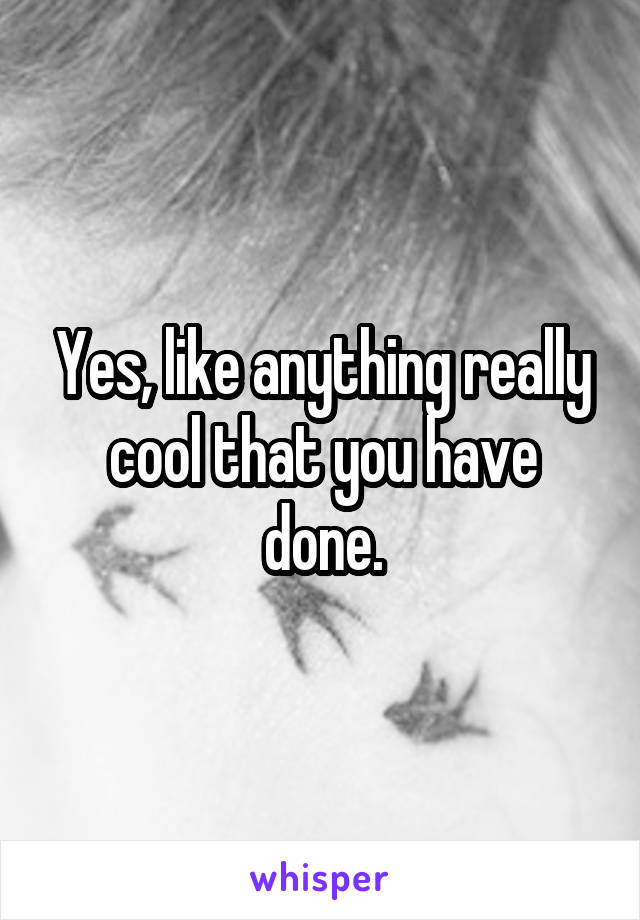 Yes, like anything really cool that you have done.