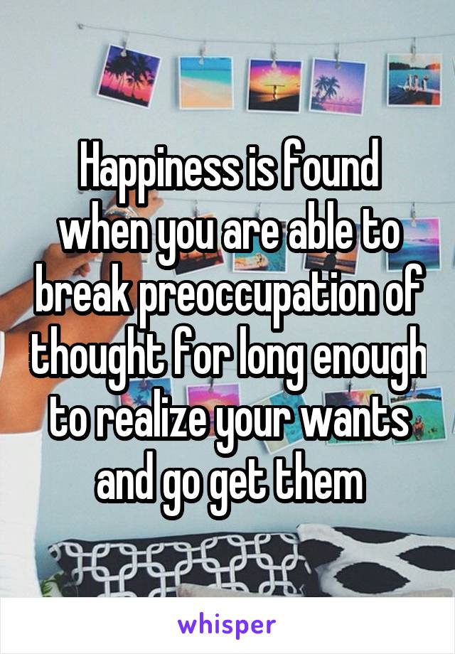 Happiness is found when you are able to break preoccupation of thought for long enough to realize your wants and go get them