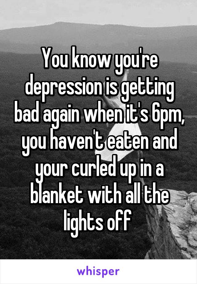 You know you're depression is getting bad again when it's 6pm, you haven't eaten and your curled up in a blanket with all the lights off 