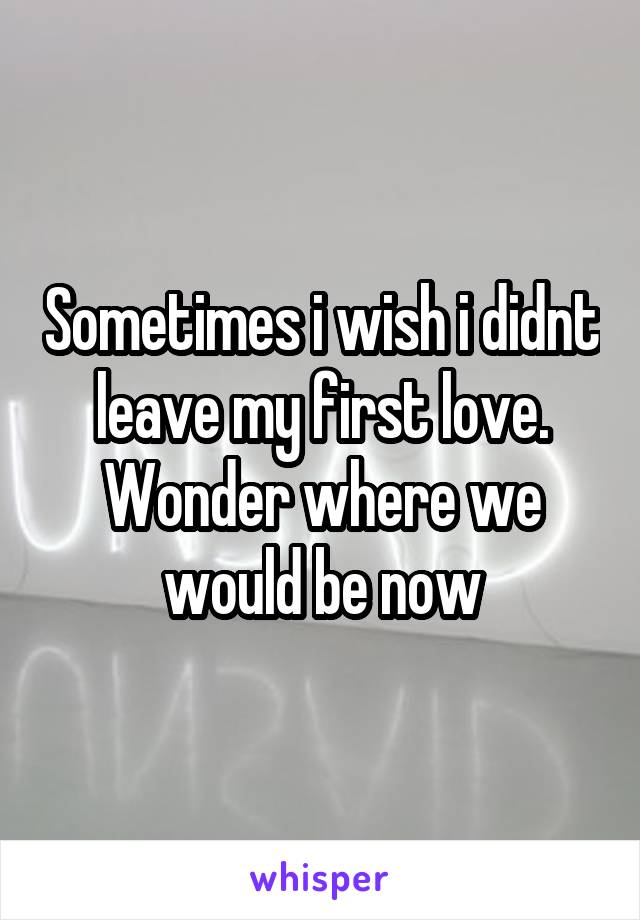 Sometimes i wish i didnt leave my first love. Wonder where we would be now