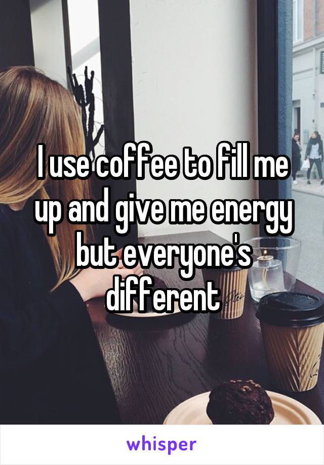 I use coffee to fill me up and give me energy but everyone's different
