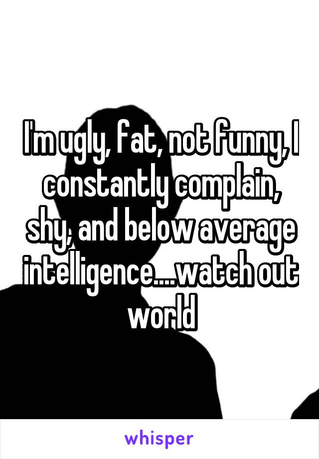 I'm ugly, fat, not funny, I constantly complain, shy, and below average intelligence....watch out world