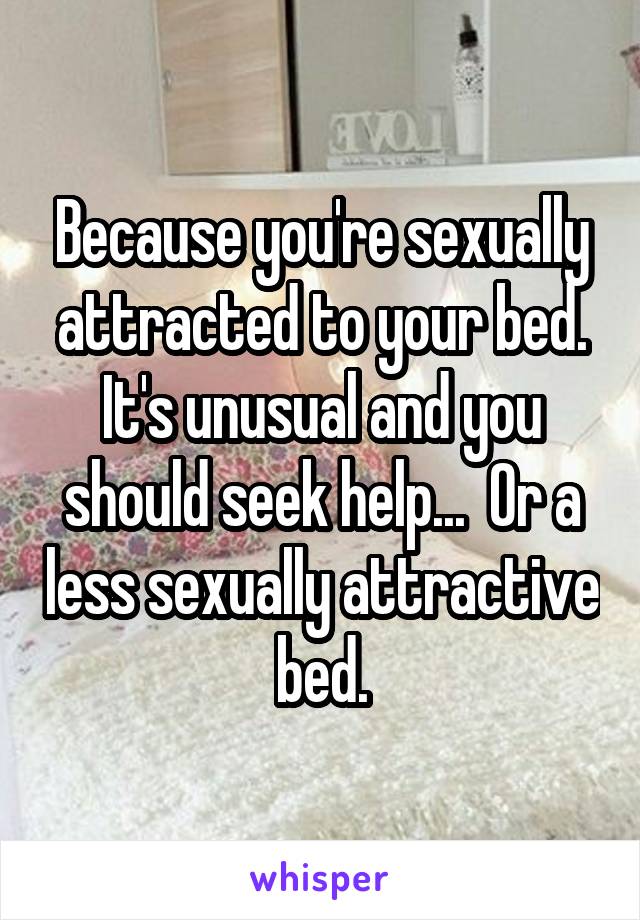 Because you're sexually attracted to your bed. It's unusual and you should seek help...  Or a less sexually attractive bed.