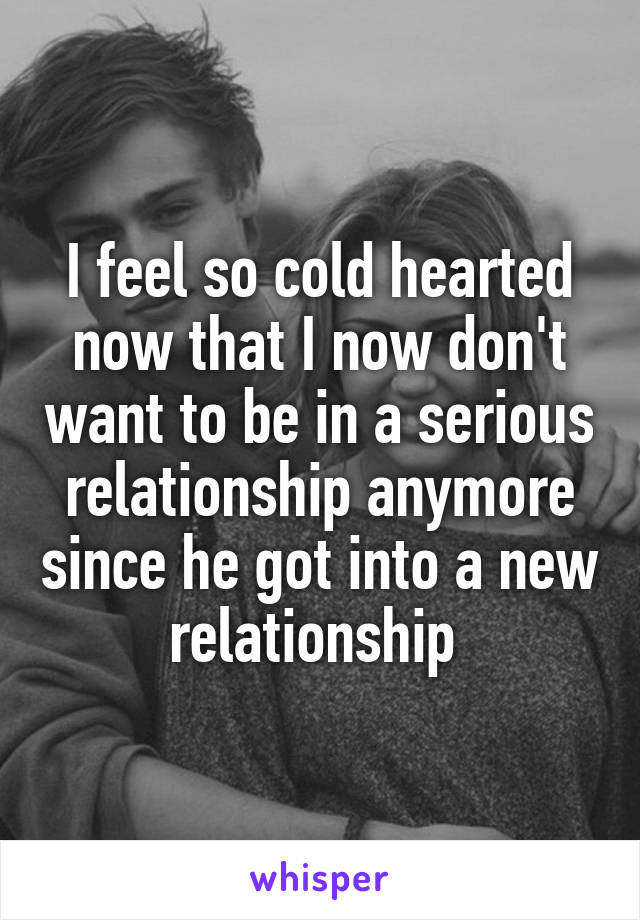 I feel so cold hearted now that I now don't want to be in a serious relationship anymore since he got into a new relationship 