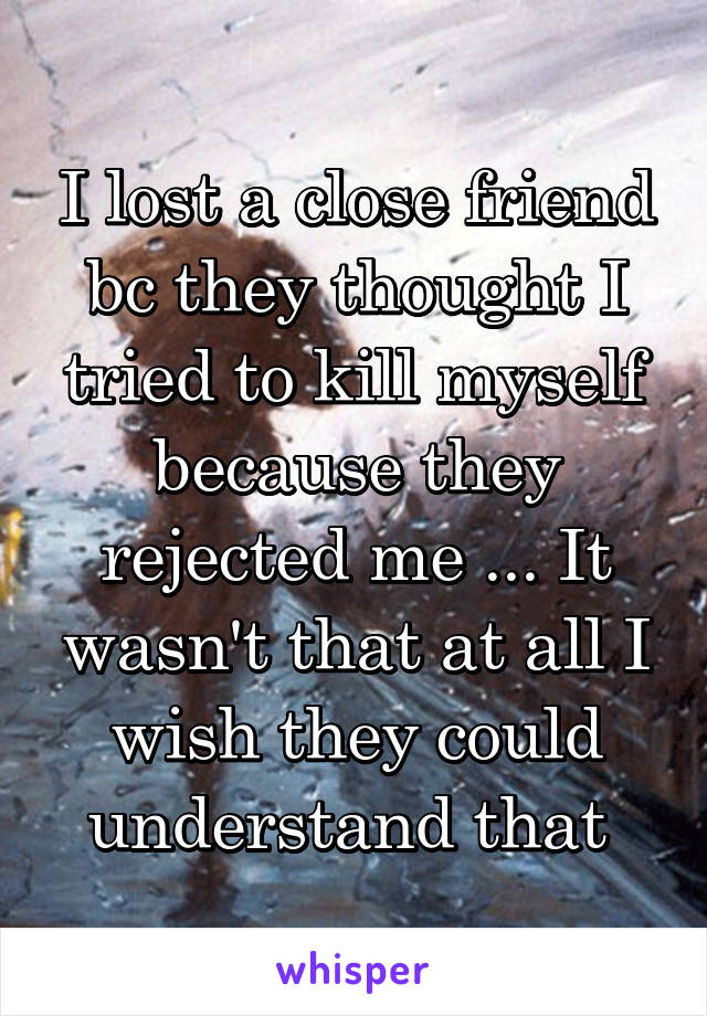I lost a close friend bc they thought I tried to kill myself because they rejected me ... It wasn't that at all I wish they could understand that 