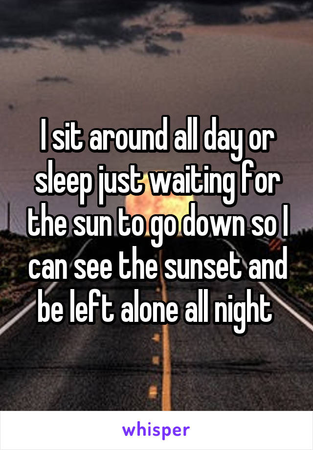 I sit around all day or sleep just waiting for the sun to go down so I can see the sunset and be left alone all night 