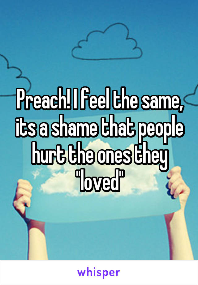 Preach! I feel the same, its a shame that people hurt the ones they "loved"