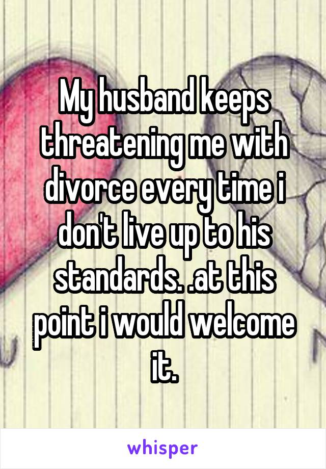 My husband keeps threatening me with divorce every time i don't live up to his standards. .at this point i would welcome it.