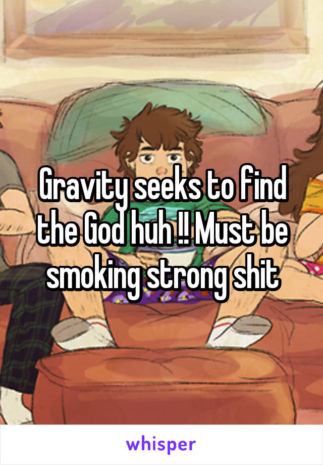 Gravity seeks to find the God huh !! Must be smoking strong shit