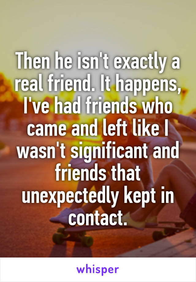 Then he isn't exactly a real friend. It happens, I've had friends who came and left like I wasn't significant and friends that unexpectedly kept in contact.