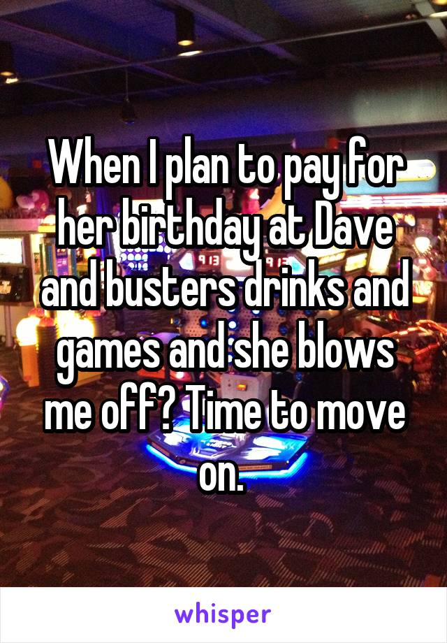 When I plan to pay for her birthday at Dave and busters drinks and games and she blows me off? Time to move on. 