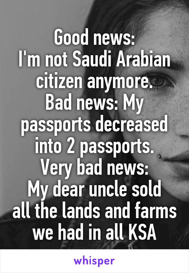 Good news:
I'm not Saudi Arabian citizen anymore.
Bad news: My passports decreased into 2 passports.
Very bad news:
My dear uncle sold all the lands and farms we had in all KSA