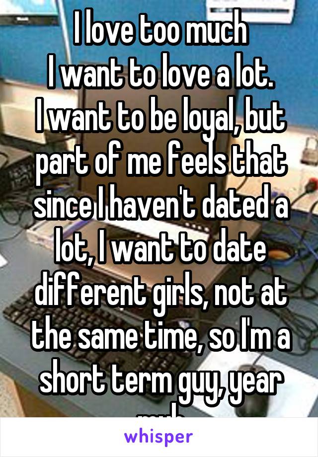 I love too much
I want to love a lot.
I want to be loyal, but part of me feels that since I haven't dated a lot, I want to date different girls, not at the same time, so I'm a short term guy, year myb