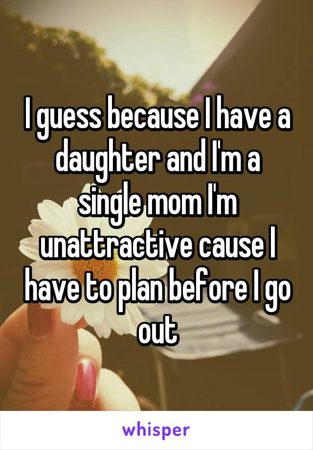 I guess because I have a daughter and I'm a single mom I'm unattractive cause I have to plan before I go out