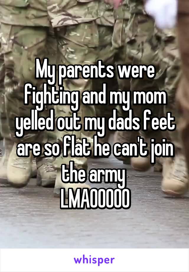 My parents were fighting and my mom yelled out my dads feet are so flat he can't join the army 
LMAOOOOO