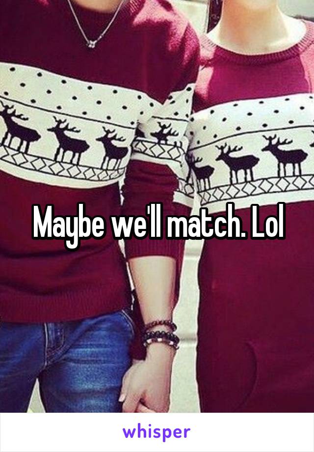 Maybe we'll match. Lol