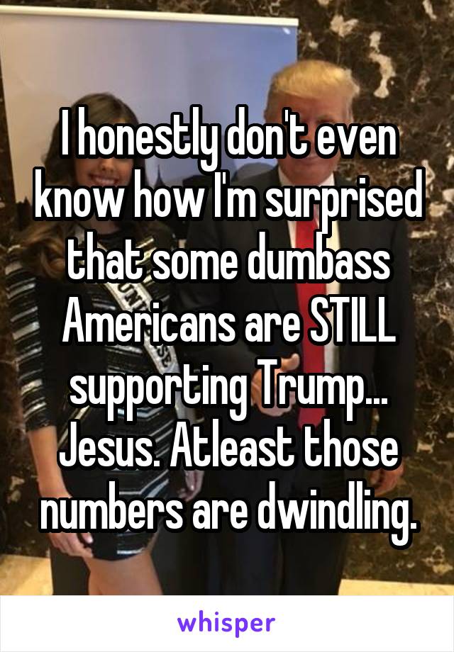 I honestly don't even know how I'm surprised that some dumbass Americans are STILL supporting Trump...
Jesus. Atleast those numbers are dwindling.