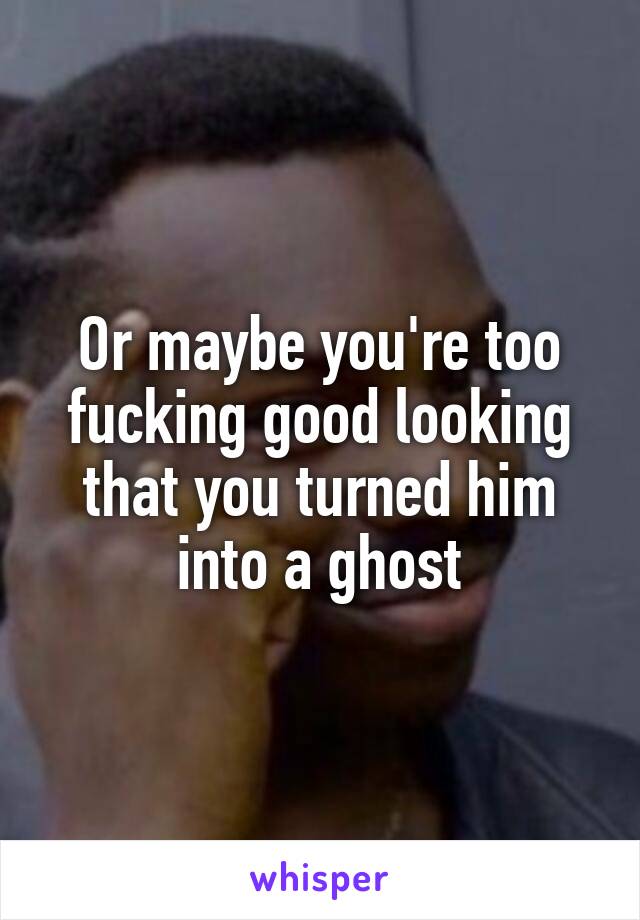 Or maybe you're too fucking good looking that you turned him into a ghost