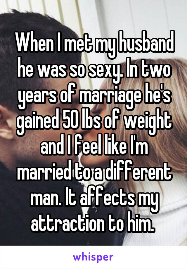 When I met my husband he was so sexy. In two years of marriage he's gained 50 lbs of weight and I feel like I'm married to a different man. It affects my attraction to him. 