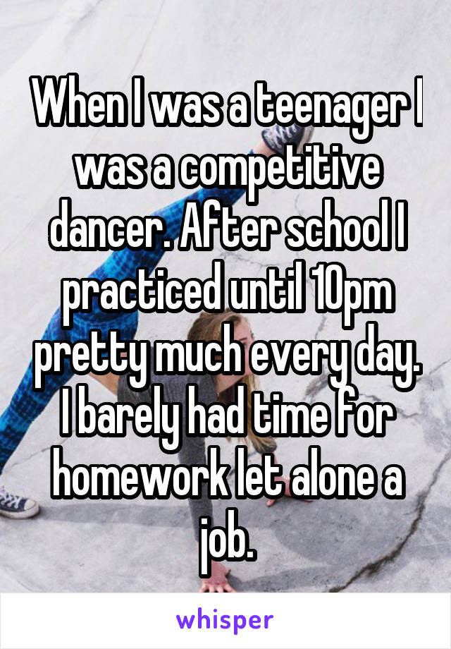 When I was a teenager I was a competitive dancer. After school I practiced until 10pm pretty much every day. I barely had time for homework let alone a job.
