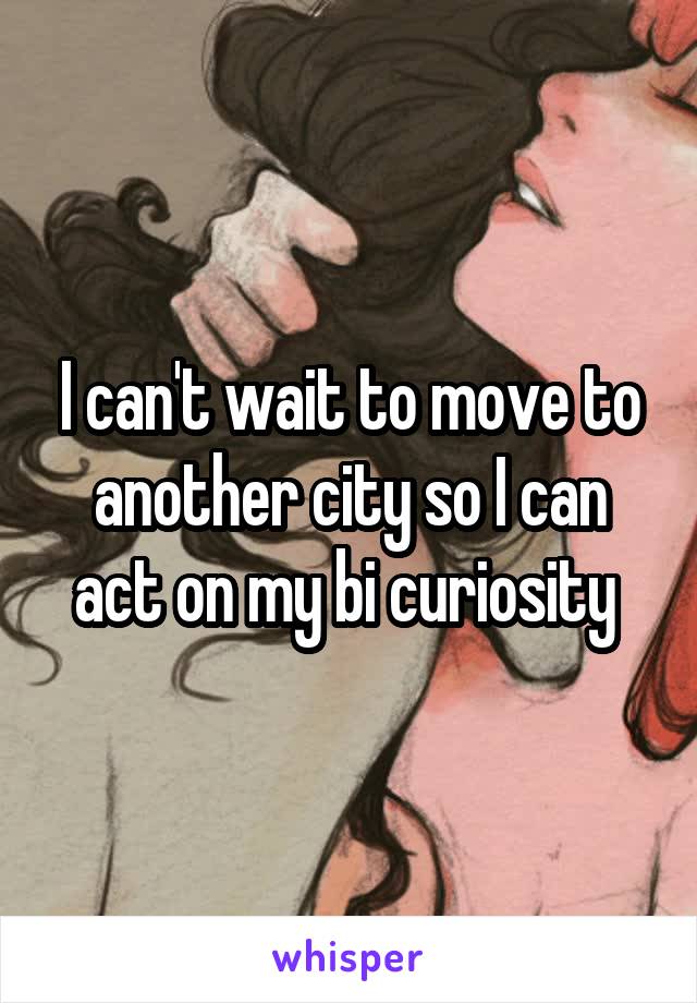 I can't wait to move to another city so I can act on my bi curiosity 