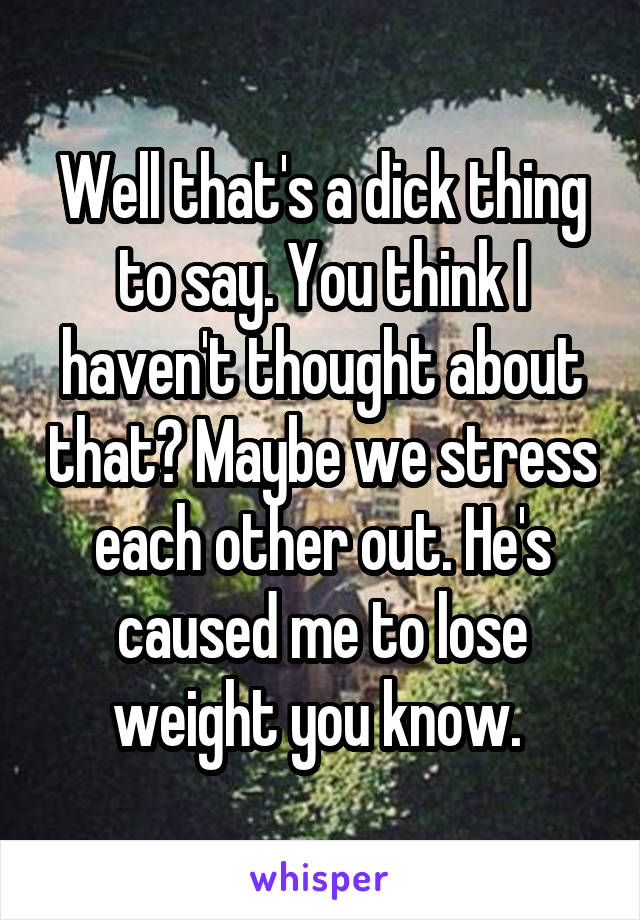 Well that's a dick thing to say. You think I haven't thought about that? Maybe we stress each other out. He's caused me to lose weight you know. 