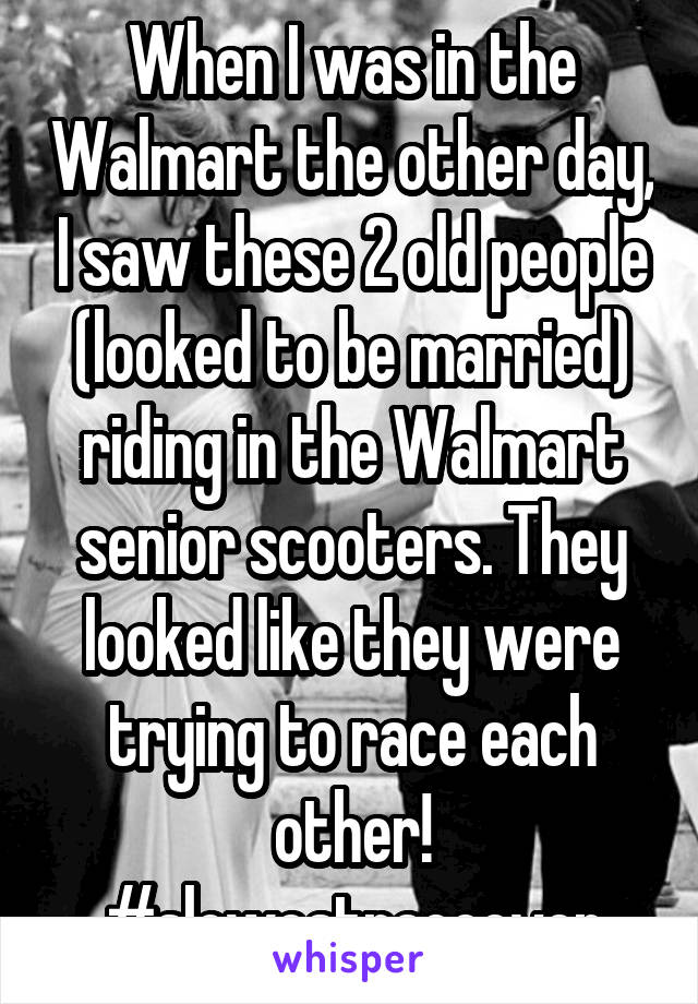 When I was in the Walmart the other day, I saw these 2 old people (looked to be married) riding in the Walmart senior scooters. They looked like they were trying to race each other!
#slowestraceever